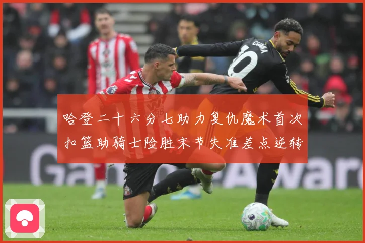 哈登二十六分七助力复仇魔术首次扣篮助骑士险胜末节失准差点逆转赛场复盘：最新赛事动态与深度分析