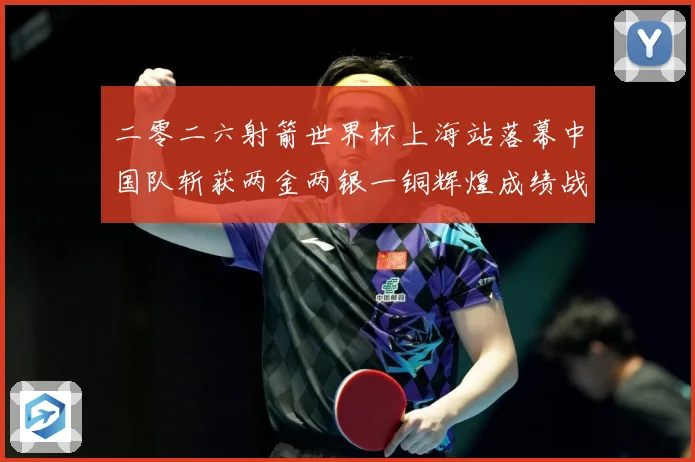二零二六射箭世界杯上海站落幕中国队斩获两金两银一铜辉煌成绩战术观察：最新赛事动态与深度分析