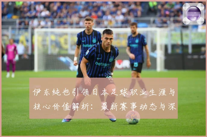 伊东纯也引领日本足球职业生涯与核心价值解析：最新赛事动态与深度分析