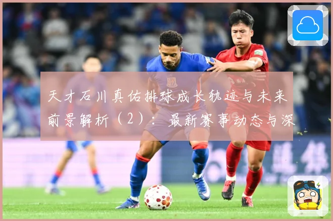 天才石川真佑排球成长轨迹与未来前景解析（2）：最新赛事动态与深度分析