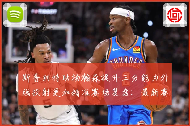 斯普利特助杨瀚森提升三分能力外线投射更加精准赛场复盘：最新赛事动态与深度分析