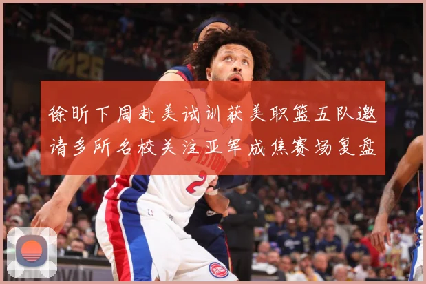 徐昕下周赴美试训获美职篮五队邀请多所名校关注亚军成焦赛场复盘：最新赛事动态与深度分析