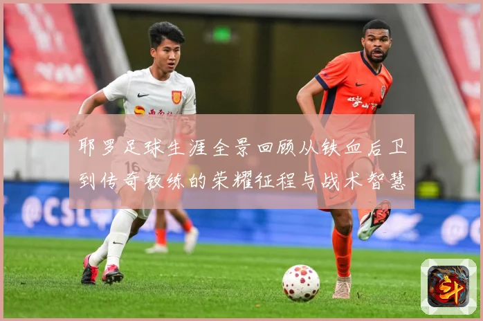 耶罗足球生涯全景回顾从铁血后卫到传奇教练的荣耀征程与战术智慧解析：最新赛事动态与深度分析