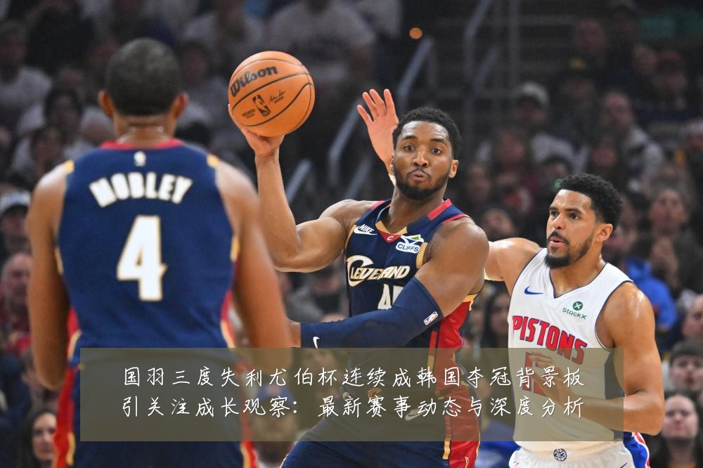 国羽三度失利尤伯杯连续成韩国夺冠背景板引关注成长观察:最新赛事动态与深度分析