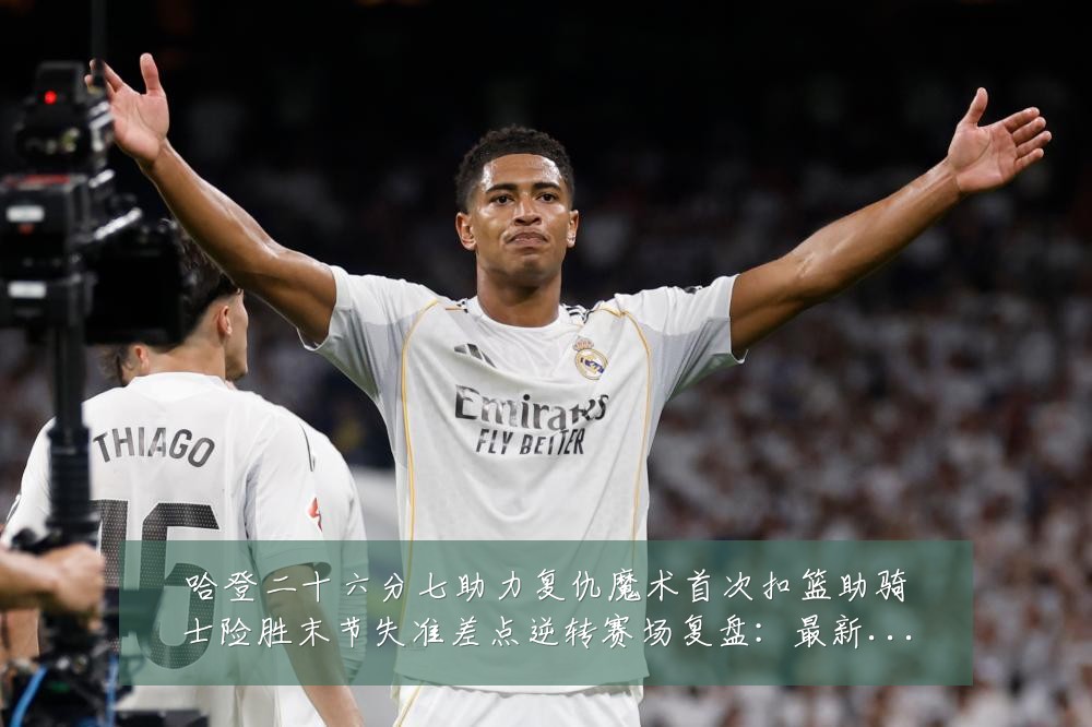 哈登二十六分七助力复仇魔术首次扣篮助骑士险胜末节失准差点逆转赛场复盘：最新赛事动态与深度分析