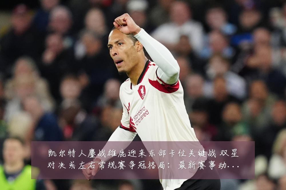凯尔特人鏖战雄鹿迎来东部卡位关键战 双星对决或左右常规赛争冠格局:最新赛事动态与深度分析